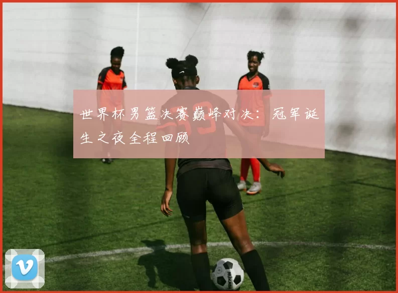 世界杯男篮决赛巅峰对决：冠军诞生之夜全程回顾