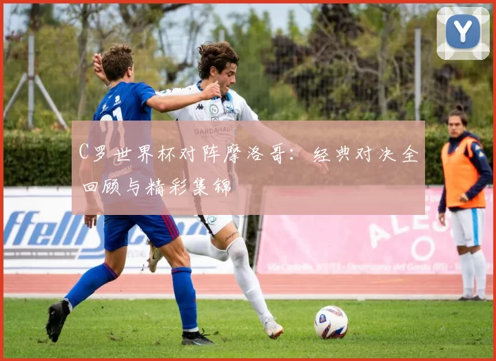 C罗世界杯对阵摩洛哥：经典对决全回顾与精彩集锦