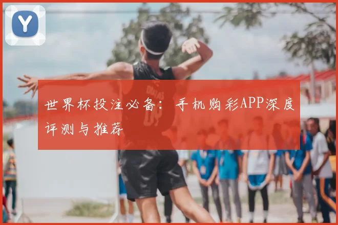 世界杯投注必备：手机购彩APP深度评测与推荐