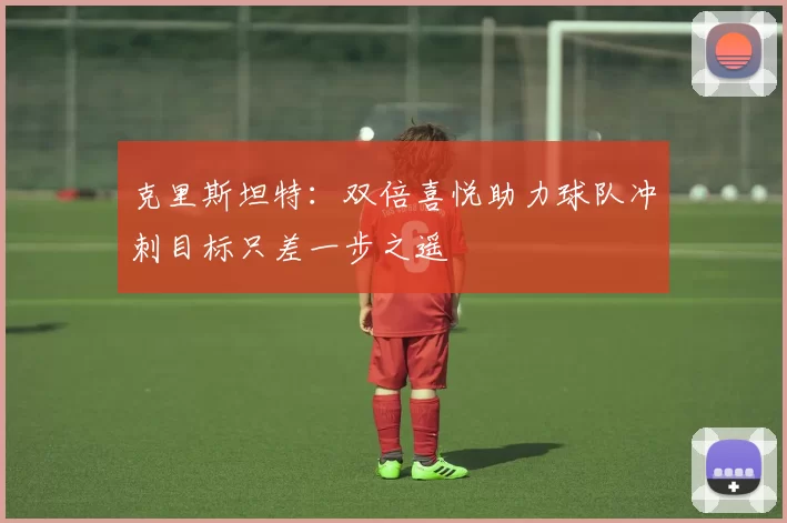 克里斯坦特:双倍喜悦助力球队冲刺目标只差一步之遥